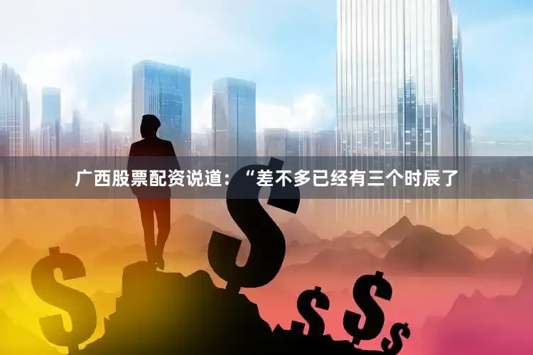 广西股票配资说道：“差不多已经有三个时辰了