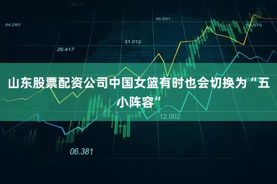 山东股票配资公司中国女篮有时也会切换为“五小阵容”