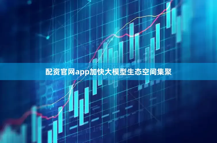 配资官网app加快大模型生态空间集聚