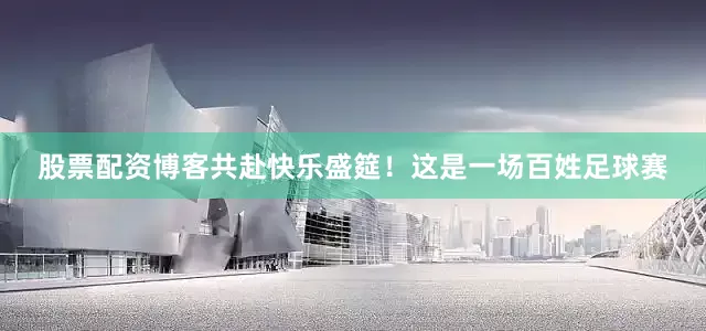 股票配资博客共赴快乐盛筵！这是一场百姓足球赛