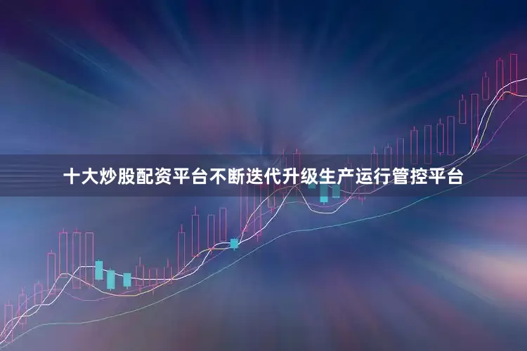 十大炒股配资平台不断迭代升级生产运行管控平台