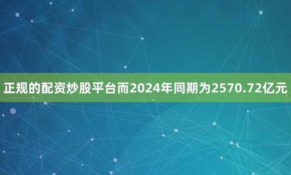 正规的配资炒股平台而2024年同期为2570.72亿元