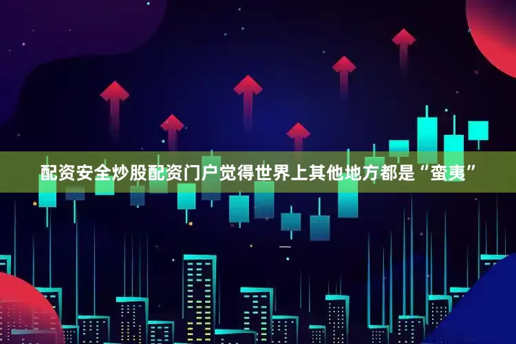 配资安全炒股配资门户觉得世界上其他地方都是“蛮夷”