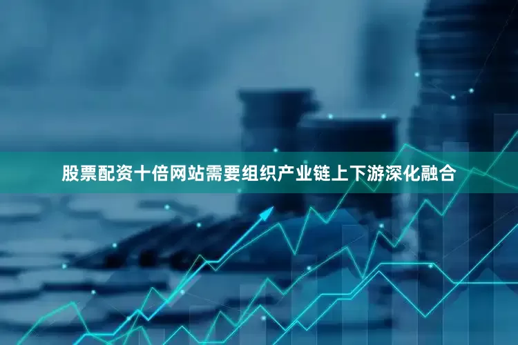 股票配资十倍网站需要组织产业链上下游深化融合