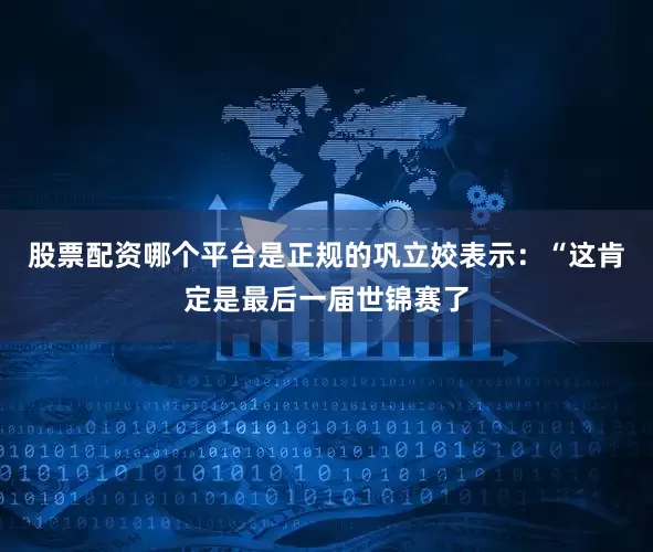 股票配资哪个平台是正规的巩立姣表示：“这肯定是最后一届世锦赛了