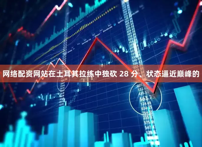 网络配资网站在土耳其拉练中独砍 28 分、状态逼近巅峰的