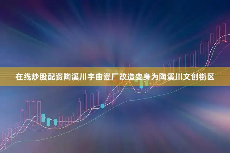 在线炒股配资陶溪川宇宙瓷厂改造变身为陶溪川文创街区