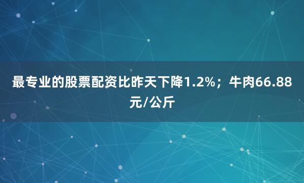 最专业的股票配资比昨天下降1.2%；牛肉66.88元/公斤