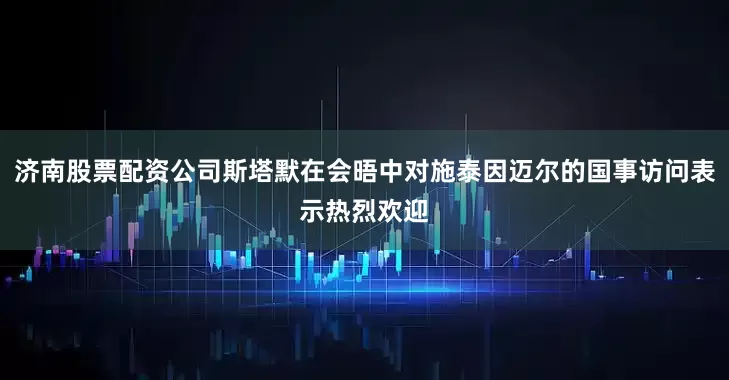 济南股票配资公司斯塔默在会晤中对施泰因迈尔的国事访问表示热烈欢迎