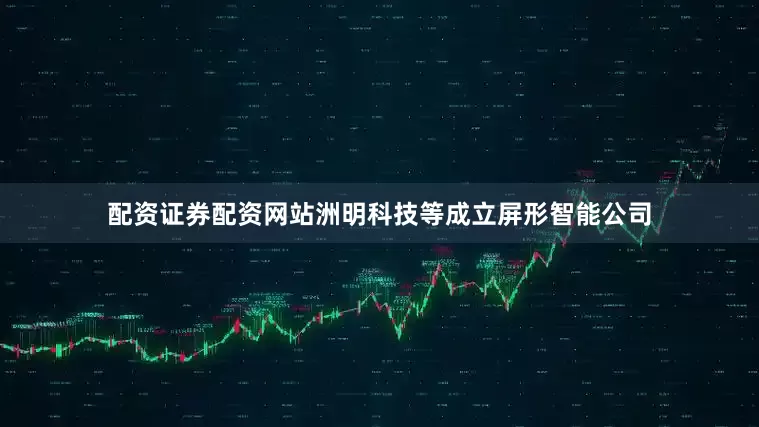 配资证券配资网站洲明科技等成立屏形智能公司